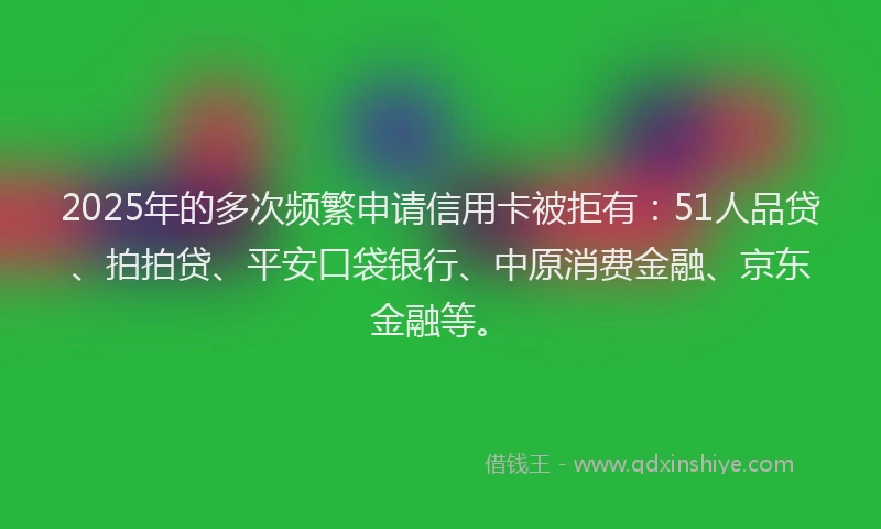 2025年的多次频繁申请信用卡被拒有：51人品贷、拍拍贷、平安口袋银行、中原消费金融、京东金融等。