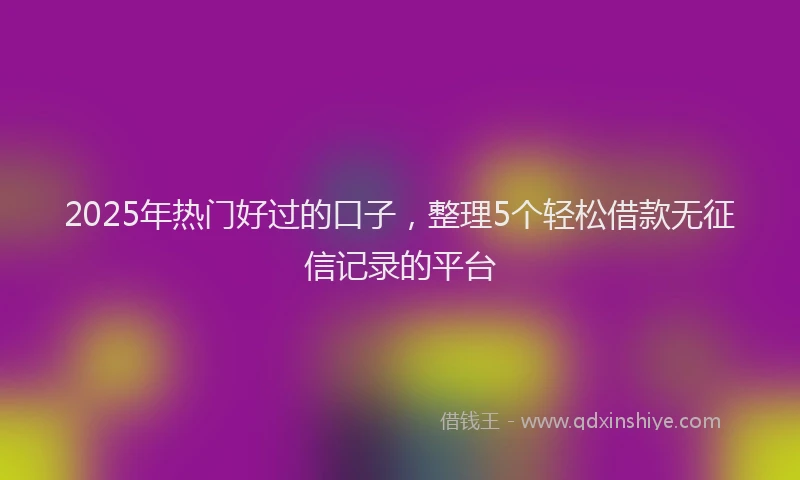 2025年热门好过的口子，整理5个轻松借款无征信记录的平台