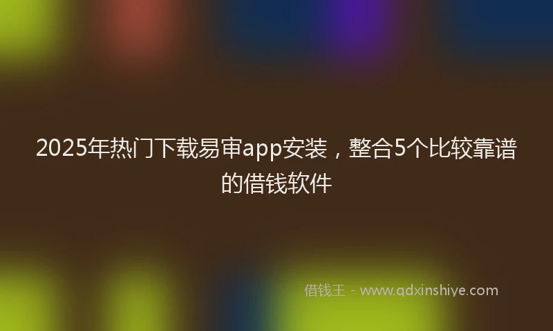 2025年热门下载易审app安装，整合5个比较靠谱的借钱软件