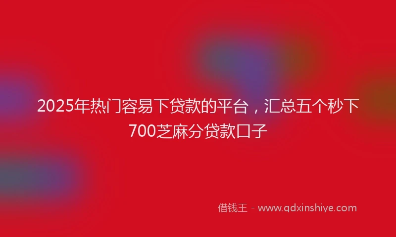 2025年热门容易下贷款的平台，汇总五个秒下700芝麻分贷款口子