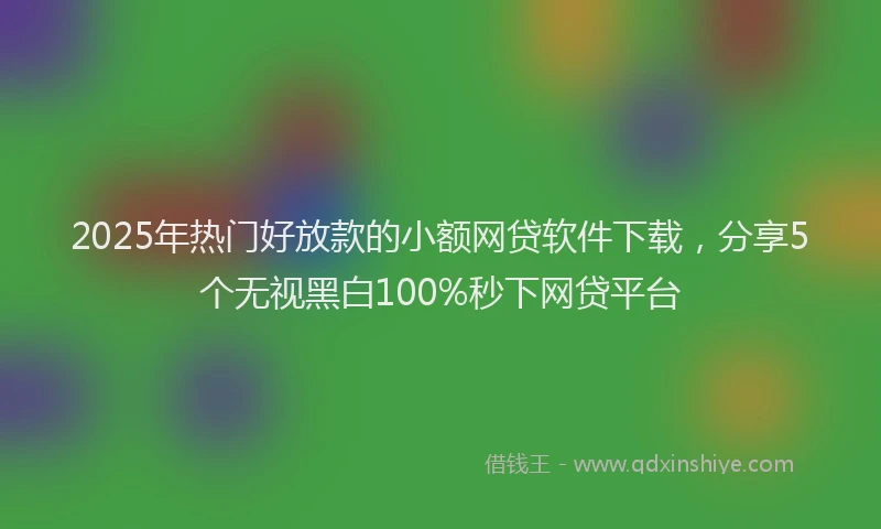2025年热门好放款的小额网贷软件下载，分享5个无视黑白100%秒下网贷平台