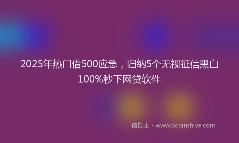 2025年热门借500应急，归纳5个无视征信黑白100%秒下网贷软件
