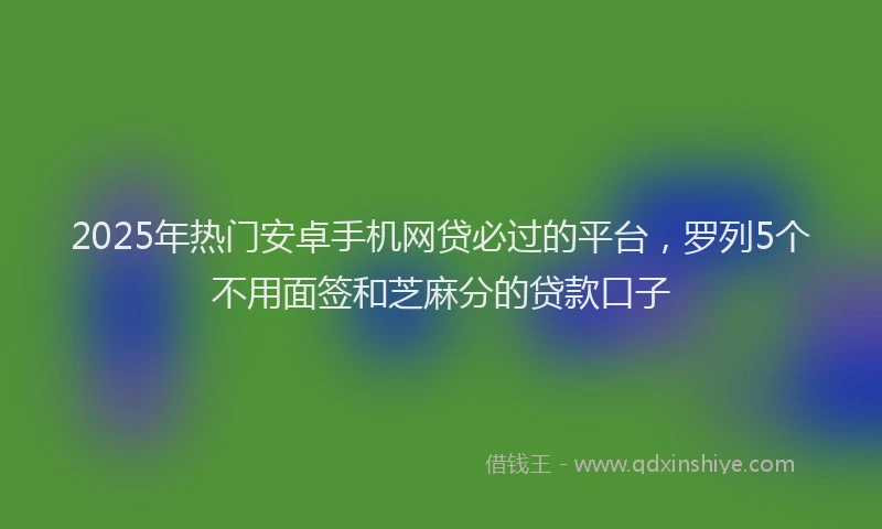 2025年热门安卓手机网贷必过的平台，罗列5个不用面签和芝麻分的贷款口子