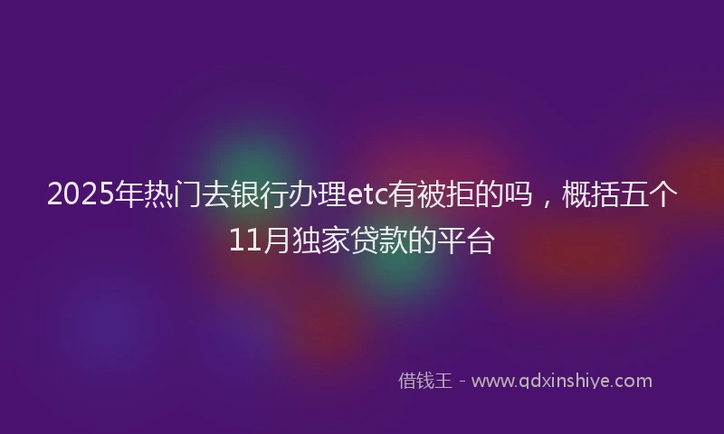 2025年热门去银行办理etc有被拒的吗，概括五个11月独家贷款的平台