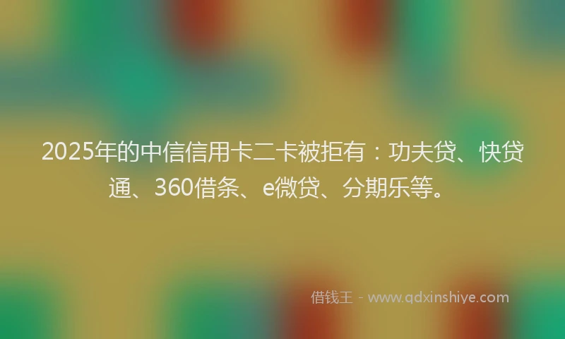 2025年的中信信用卡二卡被拒有：功夫贷、快贷通、360借条、e微贷、分期乐等。