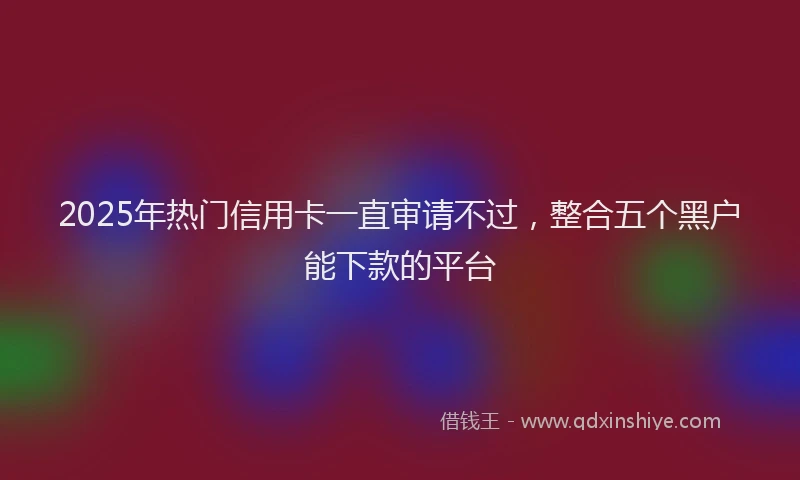 2025年热门信用卡一直审请不过，整合五个黑户能下款的平台