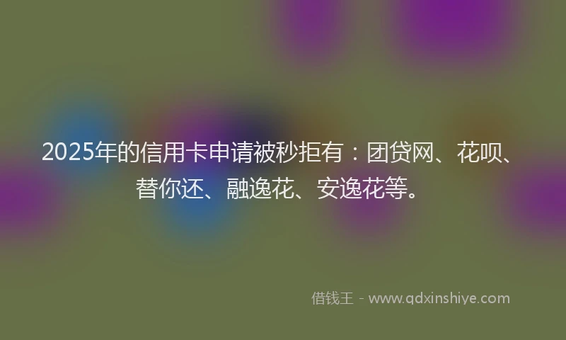 2025年的信用卡申请被秒拒有：团贷网、花呗、替你还、融逸花、安逸花等。