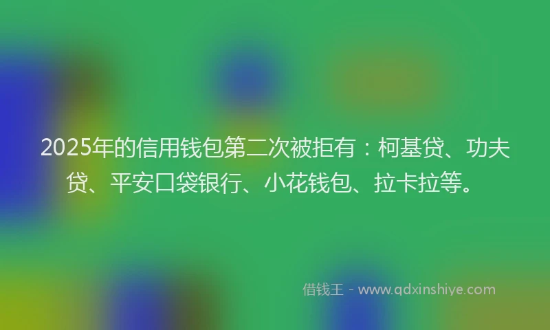 2025年的信用钱包第二次被拒有：柯基贷、功夫贷、平安口袋银行、小花钱包、拉卡拉等。