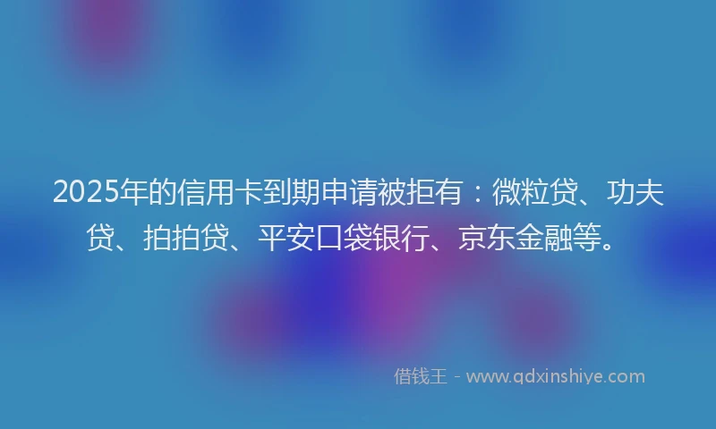 2025年的信用卡到期申请被拒有：微粒贷、功夫贷、拍拍贷、平安口袋银行、京东金融等。