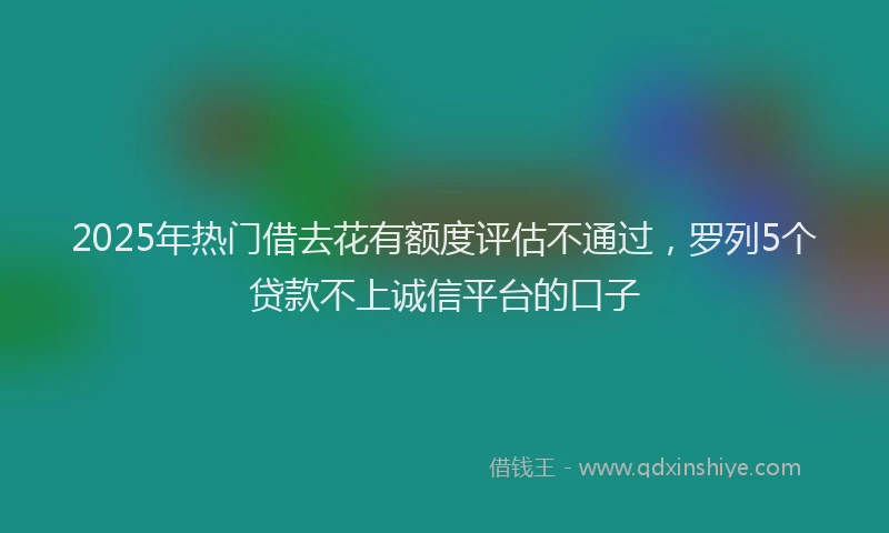 2025年热门借去花有额度评估不通过，罗列5个贷款不上诚信平台的口子