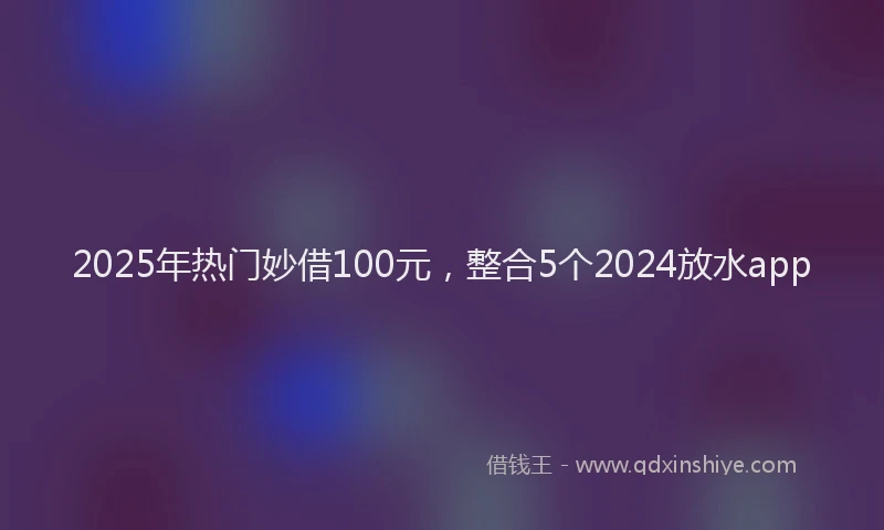 2025年热门妙借100元，整合5个2024放水app