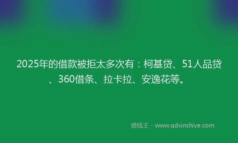 2025年的借款被拒太多次有：柯基贷、51人品贷、360借条、拉卡拉、安逸花等。