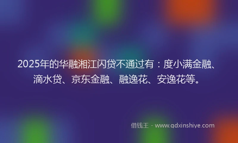 2025年的华融湘江闪贷不通过有：度小满金融、滴水贷、京东金融、融逸花、安逸花等。