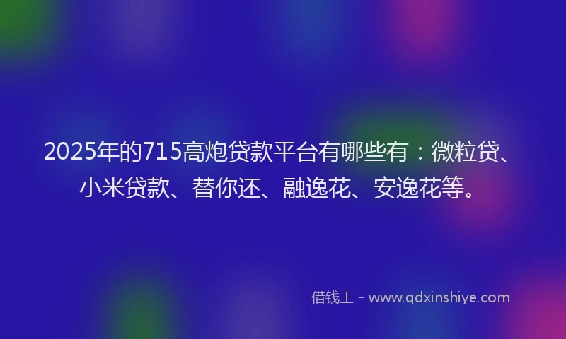 2025年的715高炮贷款平台有哪些有：微粒贷、小米贷款、替你还、融逸花、安逸花等。