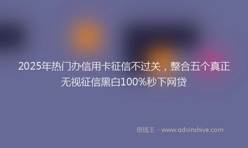 2025年热门办信用卡征信不过关，整合五个真正无视征信黑白100%秒下网贷