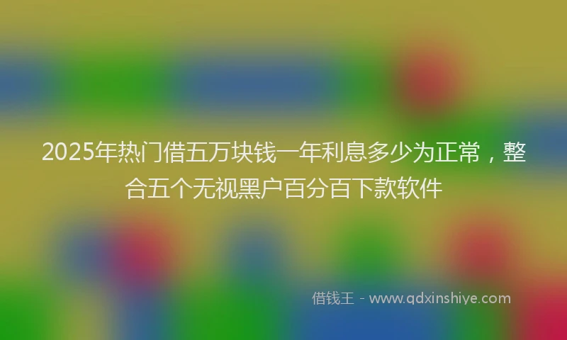 2025年热门借五万块钱一年利息多少为正常，整合五个无视黑户百分百下款软件
