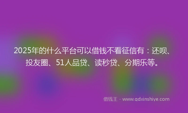 2025年的什么平台可以借钱不看征信有：还呗、投友圈、51人品贷、读秒贷、分期乐等。