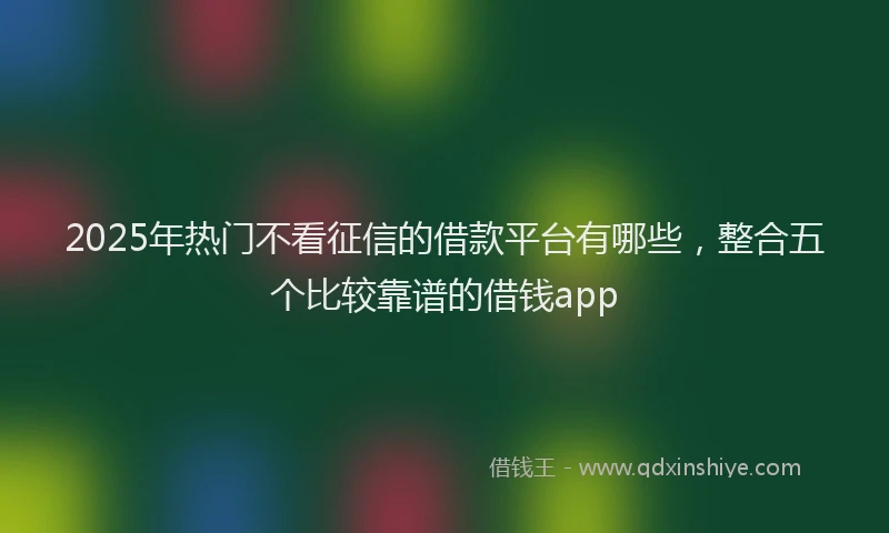 2025年热门不看征信的借款平台有哪些，整合五个比较靠谱的借钱app