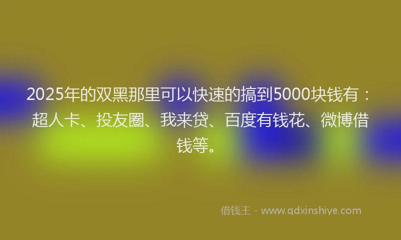 2025年的双黑那里可以快速的搞到5000块钱有：超人卡、投友圈、我来贷、百度有钱花、微博借钱等。