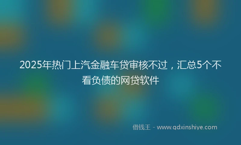 2025年热门上汽金融车贷审核不过，汇总5个不看负债的网贷软件