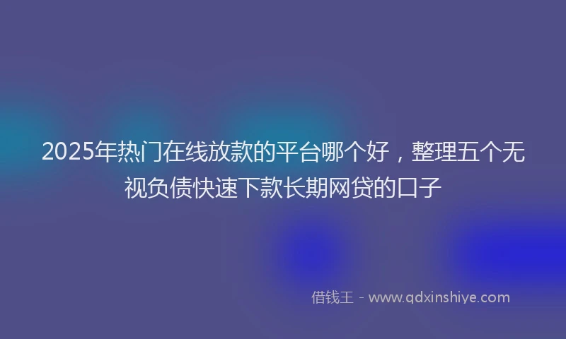2025年热门在线放款的平台哪个好，整理五个无视负债快速下款长期网贷的口子