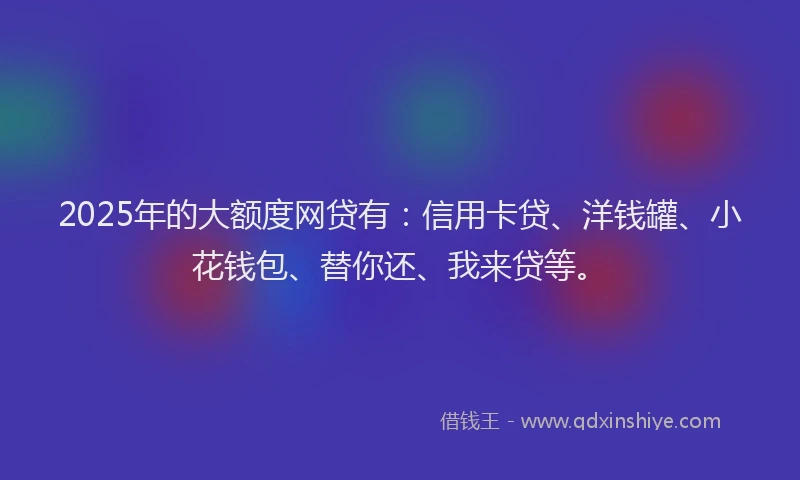 2025年的大额度网贷有：信用卡贷、洋钱罐、小花钱包、替你还、我来贷等。