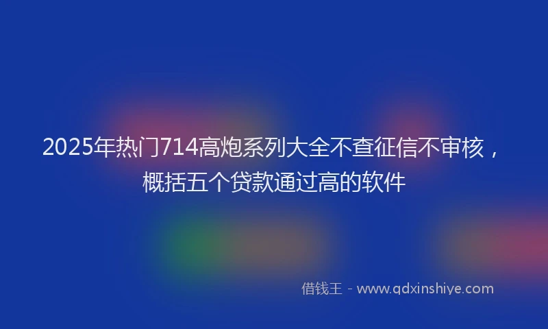 2025年热门714高炮系列大全不查征信不审核，概括五个贷款通过高的软件