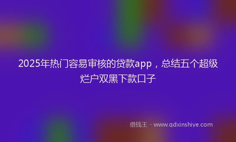 2025年热门容易审核的贷款app，总结五个超级烂户双黑下款口子