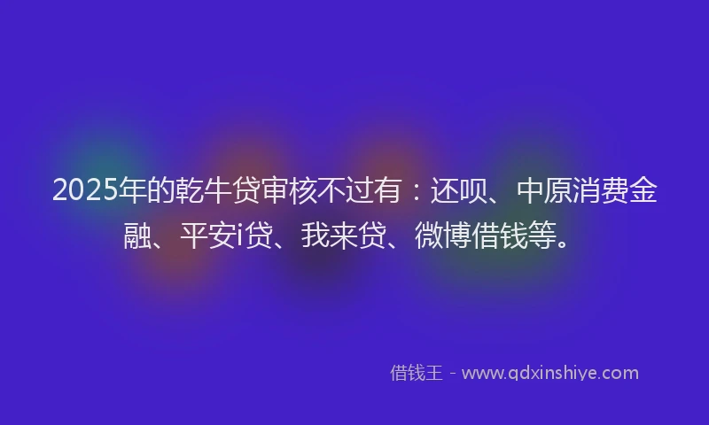 2025年的乾牛贷审核不过有：还呗、中原消费金融、平安i贷、我来贷、微博借钱等。