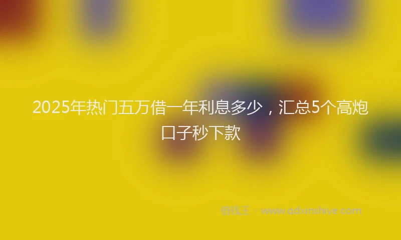 2025年热门五万借一年利息多少，汇总5个高炮口子秒下款