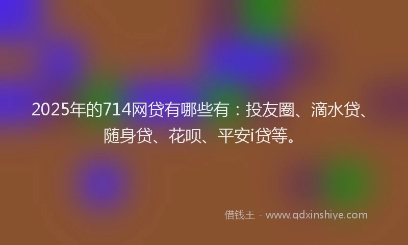 2025年的714网贷有哪些有：投友圈、滴水贷、随身贷、花呗、平安i贷等。
