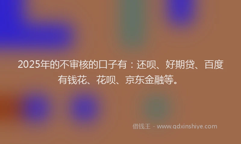 2025年的不审核的口子有：还呗、好期贷、百度有钱花、花呗、京东金融等。