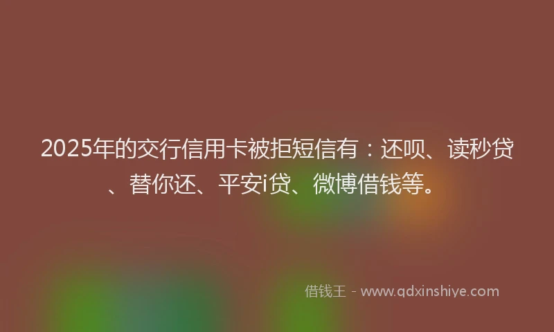 2025年的交行信用卡被拒短信有：还呗、读秒贷、替你还、平安i贷、微博借钱等。