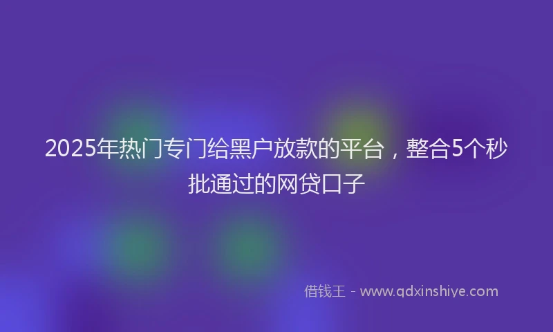 2025年热门专门给黑户放款的平台，整合5个秒批通过的网贷口子