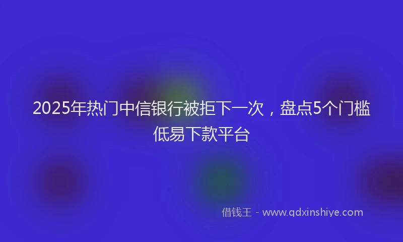 2025年热门中信银行被拒下一次，盘点5个门槛低易下款平台