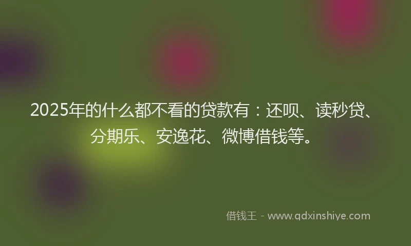 2025年的什么都不看的贷款有：还呗、读秒贷、分期乐、安逸花、微博借钱等。