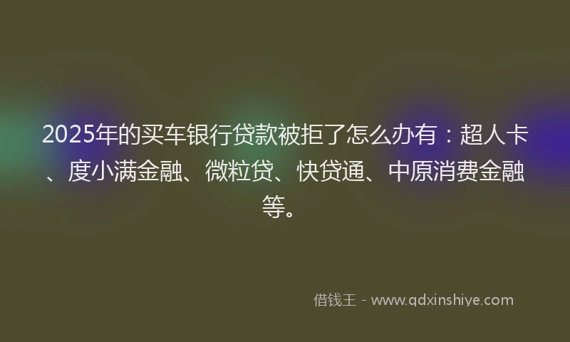 2025年的买车银行贷款被拒了怎么办有：超人卡、度小满金融、微粒贷、快贷通、中原消费金融等。
