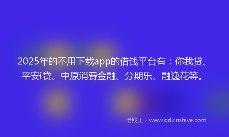 2025年的不用下载app的借钱平台有：你我贷、平安i贷、中原消费金融、分期乐、融逸花等。