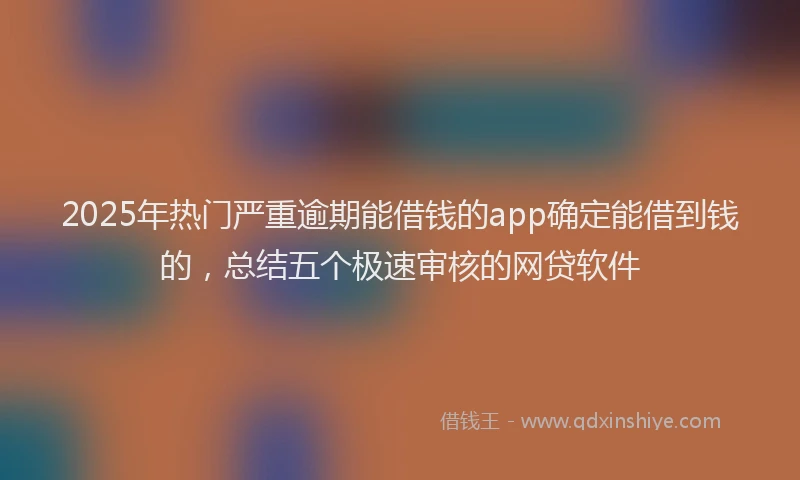 2025年热门严重逾期能借钱的app确定能借到钱的，总结五个极速审核的网贷软件