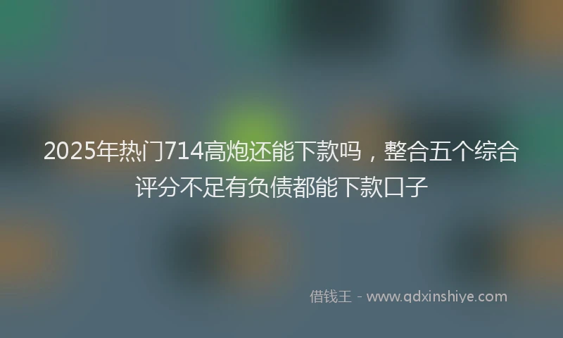 2025年热门714高炮还能下款吗，整合五个综合评分不足有负债都能下款口子