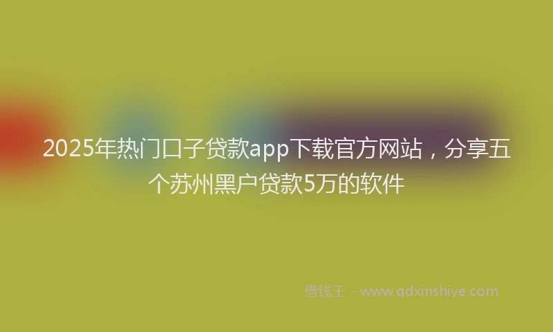 2025年热门口子贷款app下载官方网站，分享五个苏州黑户贷款5万的软件