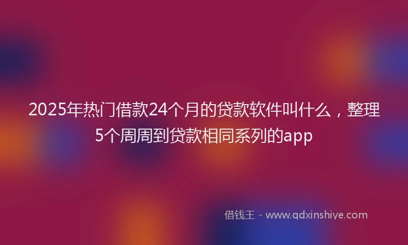 2025年热门借款24个月的贷款软件叫什么，整理5个周周到贷款相同系列的app