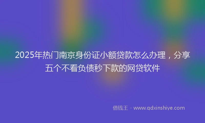 2025年热门南京身份证小额贷款怎么办理，分享五个不看负债秒下款的网贷软件