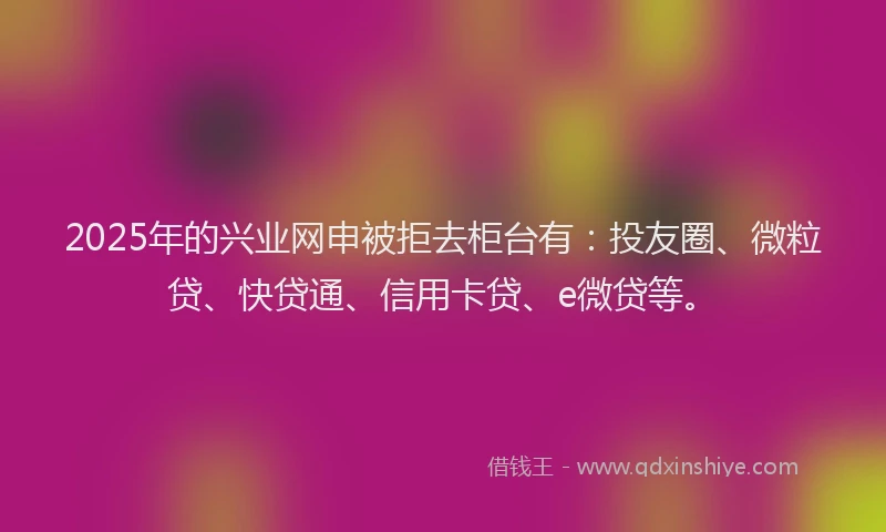 2025年的兴业网申被拒去柜台有：投友圈、微粒贷、快贷通、信用卡贷、e微贷等。