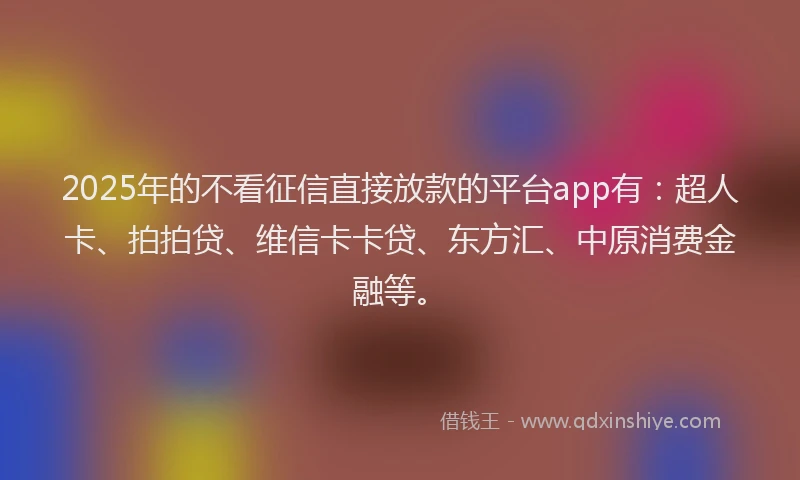 2025年的不看征信直接放款的平台app有：超人卡、拍拍贷、维信卡卡贷、东方汇、中原消费金融等。