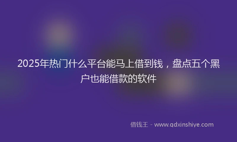2025年热门什么平台能马上借到钱，盘点五个黑户也能借款的软件
