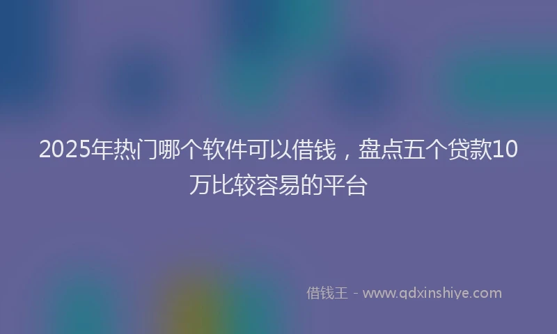 2025年热门哪个软件可以借钱，盘点五个贷款10万比较容易的平台