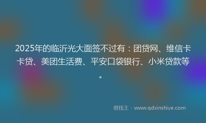 2025年的临沂光大面签不过有：团贷网、维信卡卡贷、美团生活费、平安口袋银行、小米贷款等。