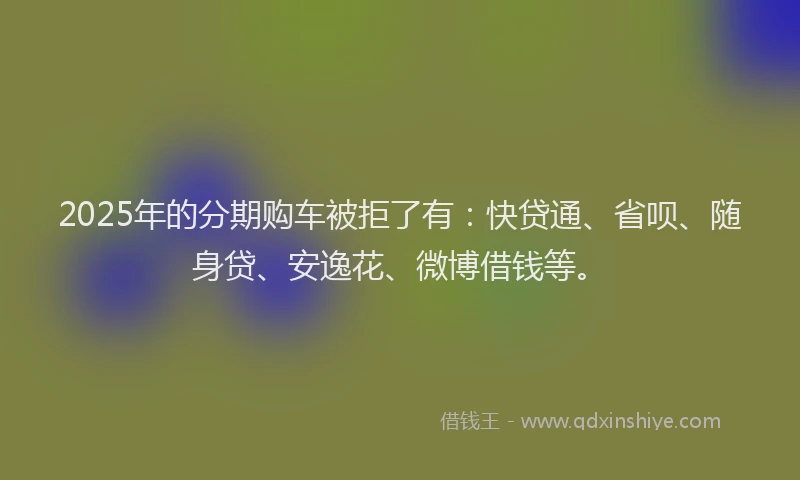2025年的分期购车被拒了有：快贷通、省呗、随身贷、安逸花、微博借钱等。