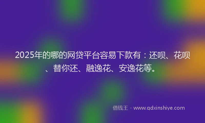 2025年的哪的网贷平台容易下款有：还呗、花呗、替你还、融逸花、安逸花等。